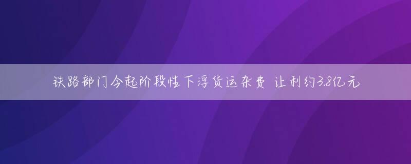 铁路部门今起阶段性下浮货运杂费 让利约3.8亿元